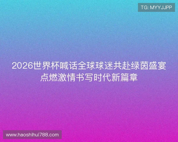 2026世界杯喊话全球球迷共赴绿茵盛宴点燃激情书写时代新篇章